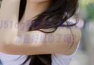 51cg更新了一份新黑料，瓜友们准备好纸巾了吗？