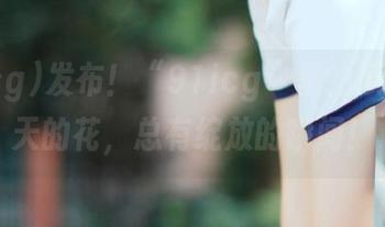 发布！“91icg”里的瓜好比春天的花，总有绽放的瞬间！
