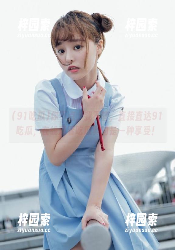 你不点，我不管，直接直达91吃瓜，在线观看吃瓜真的是一种享受！