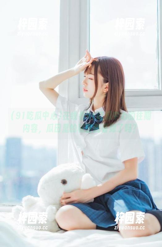 在线看91吃瓜中心的往期内容，瓜田里的秘密我看到了吗？