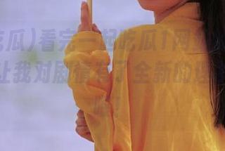 看完一起吃瓜1网站的完整版，简直让我对剧情有了全新的理解，哎哟喂！