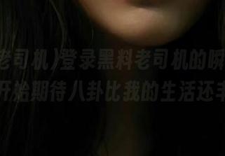 登录黑料老司机的瞬间，我竟然开始期待八卦比我的生活还丰富！